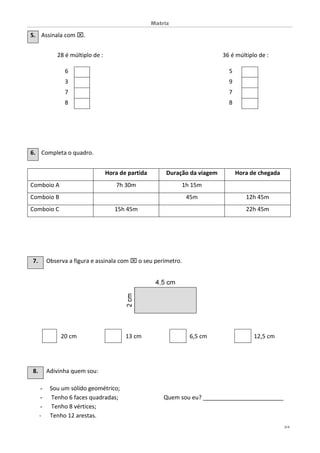 Matriz
2/4
5. Assinala com .
28 é múltiplo de : 36 é múltiplo de :
6 5
3 9
7 7
8 8
6. Completa o quadro.
Hora de partida Duração da viagem Hora de chegada
Comboio A 7h 30m 1h 15m
Comboio B 45m 12h 45m
Comboio C 15h 45m 22h 45m
7. Observa a figura e assinala com  o seu perímetro.
20 cm 13 cm 6,5 cm 12,5 cm
8. Adivinha quem sou:
- Sou um sólido geométrico;
- Tenho 6 faces quadradas; Quem sou eu? _________________________
- Tenho 8 vértices;
- Tenho 12 arestas.
 