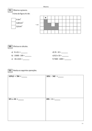 Matriz
3/4
9. Observa a gravura.
A área da figura A é de:
10. Efectua os cálculos.
a) 8 x 0,1 = _______ d) 35 : 10 = _______
b) 15000 : 100 = _______ e) 8,5 x 10 = _______
c) 18 x 0,01 = _______ f) 7600 : 1000 = _______
11. Realiza as seguintes operações.
1374,5 + 764 = ______ 3251 - 542 = ______
371 x 45 = ______ 876 : 4 = ______
8 dm2
0,08 dm2
0,8 dm2
 