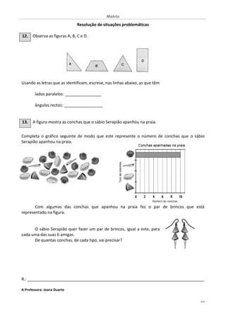 Matriz
4/4
Resolução de situações problemáticas
12. Observa as figuras A, B, C e D.
Usando as letras que as identificam, escreve, nas linhas abaixo, as que têm
lados paralelos: ________________
ângulos rectos: _________________
13. A figura mostra as conchas que o sábio Serapião apanhou na praia.
Completa o gráfico seguinte de modo que este represente o número de conchas que o sábio
Serapião apanhou na praia.
Com algumas das conchas que apanhou na praia fez o par de brincos que está
representado na figura.
O sábio Serapião quer fazer um par de brincos, igual a este, para
cada uma das suas 6 amigas.
De quantas conchas, de cada tipo, vai precisar?
R.: ______________________________________________________________________________
A Professora: Joana Duarte
 