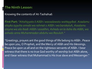 The Ninth Lesson:   Knowing the contents of At-Tashahud:  First Part:   "Attahiyyato li Allâh i wassalawatu wattayyibat. Assalamu alayka ayyuha annabi wa rahmat u Allâh i wa barakatuh, Assalamu alayna wa ala ibadi i Allâh i assalihin, Ashadu an la ilaha illa Allâh, wa ashadu anna Muhammadan abduhu wa Rasuluh.“ "Greetings, prayers ant the good things of life belong to Allâh . Peace be upon you, O Prophet, and the Mercy of Allâh and His blessings. Peace be upon us all and on the righteous servants of Allâh. I bear witness that there is no true God worthy of worship but Allâh alone, and I bear witness that Muhammad is His true slave and Messenger."  