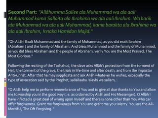 Second Part:  "Allâhumma Sallee ala Muhammad wa ala aali Muhammad kama Sallaita ala Ibrahima wa ala aali Ibrahim. Wa barik ala Muhammad wa ala aali Muhammad, kama barakta ala Ibrahima wa ala aali Ibrahim, Innaka Hamidon Majid."   "Oh Allâh! Exalt Muhammad and the family of Muhammad, as you did exalt Ibrahim (Abraham ) and the family of Abraham. And bless Muhammad and the family of Muhammad, as you did bless Abraham and the people of Abraham, verily You are the Most Praised, The Most Glorious."  Following the reciting of the Tashahud, the slave asks Allâh's protection from the torment of Hell, the torment of the grave, the trials in life-time and after death, and from the impostor Anti-Christ. After that he may supplicate and ask Allâh whatever he wishes, especially the type of invocation said by the Prophet, sallallaahu 'alayhi wa sallam, :  "O Allâh help me to perform remembrance of You and to give all due thanks to You and allow me to worship you in the good way (i.e. as ordained by Allâh and His Messenger). O Allâh I have inflicted a great deal of wrong upon myself and there is none other than You who can offer forgiveness. Grant me forgiveness from You and grant me your Mercy. You are the All-Merciful, The Oft Forgiving. "  
