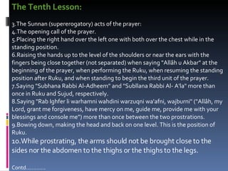 The Tenth Lesson:   The Sunnan (supererogatory) acts of the prayer:  The opening call of the prayer.  Placing the right hand over the left one with both over the chest while in the standing position.  Raising the hands up to the level of the shoulders or near the ears with the fingers being close together (not separated) when saying "Allâh u Akbar" at the beginning of the prayer, when performing the Ruku, when resuming the standing position after Ruku, and when standing to begin the third unit of the prayer.  Saying "Subhana Rabbi Al-Adheem" and "Subllana Rabbi Al- A'la" more than once in Ruku and Sujud, respectively.  Saying "Rab Ighfer li warhamni wahdini warzuqni wa'afni, wajburni" ("Allâh, my Lord, grant me forgiveness, have mercy on me, guide me, provide me with your blessings and console me") more than once between the two prostrations.  Bowing down, making the head and back on one level. This is the position of Ruku.  While prostrating, the arms should not be brought close to the sides nor the abdomen to the thighs or the thighs to the legs.  Contd…………. 