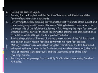 Raising the arms in Sujud.  Praying for the Prophet and the family of Muhammad, Ibrahim and the family of Ibrahim (as in Tashahud).  Performing the early morning prayer and the first two units of the sunset and the evening prayer with an audible voice. Sitting between prostrations on the outer side of the left foot (i.e. laying it flat) keeping the right foot erected with the internal parts of the toes touching the ground. The same position is to be taken while sitting in the first part of Tashahud.  Taking the position of Tawartruk during the recitation of the full Tashahud: The person sits on his left foot laid down with his right foot erected.  Making Du'a (to invoke Allâh) following the recitation of the last Tashahud.  Whispering the recitation in the Dhuhr (noon), Asr (late afternoon), the third raka' of Maghrib (sunset) prayer, and the last two raka'at of the Isha' (evening) prayer.  Reciting another passage from the Holy Qur'ân after the opening Surah of Al-Fatiha.  