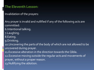 The Eleventh Lesson:   Invalidation of the prayers:  Any prayer is invalid and nullified if any of the following acts are committed:  Intentional talking.  Laughing.  Eating.  Drinking.  Uncovering the parts of the body of which are not allowed to be uncovered during prayer.  Excessive alteration in the direction towards the Qibla.  Excessive moving outside the regular acts and movements of prayer, without a proper reason.  Nullifying the ablution.  