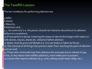 The Twelfth Lesson:   The ten conditions for performing ablution are:  Islâm.  Sanity.  Maturity.  Intention and ...  ... its continuity (i.e. the person should not intend to discontinue his ablution before its completion).  If one performs Istinja' (cleaning the areas of natural discharges with water) or with stones, tissues, leaves etc. (Istijmar) before ablution.  Water must be pure and Mubah (i.e. it is not stolen or taken by force).  The removal of all things that prevent water from reaching the parts of ablution such as mud.  Those who continually lose their ablution (for example due to release of gas, urine, or any reason that nullifies ablution), must make prior to prayers.  Causes that requires ablution (e.g. urine, eating camel meat, sleep, etc.)  