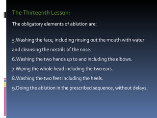 The Thirteenth Lesson:  The obligatory elements of ablution are:  Washing the face, including rinsing out the mouth with water and cleansing the nostrils of the nose.  Washing the two hands up to and including the elbows.  Wiping the whole head including the two ears.  Washing the two feet including the heels.  Doing the ablution in the prescribed sequence, without delays.  