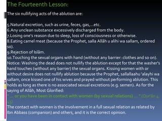 The Fourteenth Lesson:  The six nullifying acts of the ablution are:  Natural excretion, such as urine, feces, gas,...etc.  Any unclean substance excessively discharged from the body.  Losing one's reason due to sleep, loss of consciousness or otherwise.  Eating camel meat (because the Prophet, salla Allâh u alihi wa sallam, ordered so).  Rejection of Islâm.  Touching the sexual organs with hand (without any barrier: clothes and so on).  Notice: Washing the dead does not nullify the ablution except for that the washer's hand touches (without any barrier) the sexual organs. Kissing women with or without desire does not nullify ablution because the Prophet, sallallaahu 'alayhi wa sallam, once kissed one of his wives and prayed without performing ablution. This holds as long as there is no associated sexual excretions (e.g. semen). As for the saying of Allâh, Most Glorified:  " ... or you have been in contact with women (by sexual relations) ... "  (Qur'ân 4: 43)  The contact with women is the involvement in a full sexual relation as related by Ibn Abbass (companion) and others, and it is the correct opinion.  