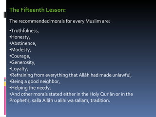 The Fifteenth Lesson:   The recommended morals for every Muslim are:  Truthfulness,  Honesty,  Abstinence,  Modesty,  Courage,  Generosity,  Loyalty,  Refraining from everything that Allâh had made unlawful,  Being a good neighbor,  Helping the needy,  And other morals stated either in the Holy Qur'ân or in the Prophet's, salla Allâh u alihi wa sallam, tradition.  