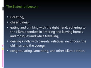The Sixteenth Lesson:  Greeting,  cheerfulness,  eating and drinking with the right hand, adhering to the Islâmic conduct in entering and leaving homes and mosques and while traveling,  dealing kindly with parents, relatives, neighbors, the old man and the young;  congratulating, lamenting, and other Islâmic ethics.  
