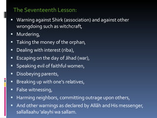 The Seventeenth Lesson:  Warning against Shirk (association) and against other wrongdoing such as witchcraft,  Murdering,  Taking the money of the orphan,  Dealing with interest (riba),  Escaping on the day of Jihad (war),  Speaking evil of faithful women,  Disobeying parents,  Breaking up with one's relatives,  False witnessing,  Harming neighbors, committing outrage upon others, And other warnings as declared by Allâh and His messenger, sallallaahu 'alayhi wa sallam.  
