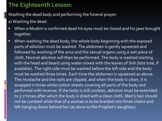 The Eighteenth Lesson:  Washing the dead body and performing the funeral prayer:  a) Washing the dead:  When a Muslim is confirmed dead his eyes must be closed and his jaws brought together.  When washing the dead body, the whole body beginning with the exposed parts of ablution must be washed. The abdomen is gently squeezed and followed by washing of the anus and the sexual organs using a wet piece of cloth. Normal ablution will then be performed. The body is washed starting with the head and beard using water mixed with the leaves of Sidr (lote tree, if available). The right side must be washed before the left side and the body must be washed three times. Each time the abdomen is squeezed as above. The mustache and the nails are clipped, and when the body is clean, it is wrapped in three white cotton sheets covering all parts of the body and perfumed with incense. If the body is still unclean, ablution must be extended to 5-7 times after which the body is dried with a clean cloth. Men's hair should not be combed while that of a woman is to be braided into three chains and left hanging down behind her (as done to the Prophet's daughter).  
