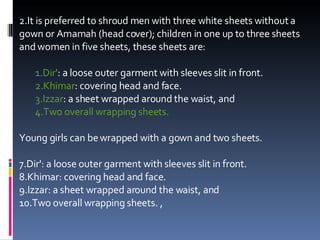 It is preferred to shroud men with three white sheets without a gown or Amamah (head cover); children in one up to three sheets and women in five sheets, these sheets are:  Dir' : a loose outer garment with sleeves slit in front.  Khimar : covering head and face.  Izzar : a sheet wrapped around the waist, and  Two overall wrapping sheets.  Young girls can be wrapped with a gown and two sheets.    Dir': a loose outer garment with sleeves slit in front.  Khimar: covering head and face.  Izzar: a sheet wrapped around the waist, and  Two overall wrapping sheets. , 