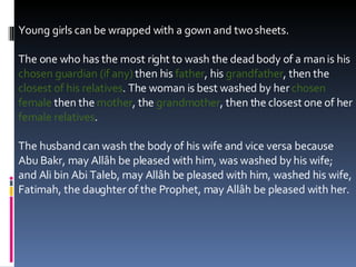 Young girls can be wrapped with a gown and two sheets. The one who has the most right to wash the dead body of a man is his  chosen guardian (if any)  then his  father , his  grandfather , then the  closest of his relatives . The woman is best washed by her  chosen female  then the  mother , the  grandmother , then the closest one of her  female relatives .  The husband can wash the body of his wife and vice versa because Abu Bakr, may Allâh be pleased with him, was washed by his wife; and Ali bin Abi Taleb, may Allâh be pleased with him, washed his wife, Fatimah, the daughter of the Prophet, may Allâh be pleased with her.  