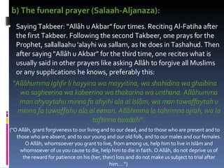 b) The funeral prayer (Salaah-Aljanaza):  Saying Takbeer: "Allâh u Akbar" four times. Reciting Al-Fatiha after the first Takbeer. Following the second Takbeer, one prays for the Prophet, sallallaahu 'alayhi wa sallam, as he does in Tashahud. Then after saying "Allâh u Akbar" for the third time, one recites what is usually said in other prayers like asking Allâh to forgive all Muslims or any supplications he knows, preferably this:  "Allâhumma Ighfir li hayyina wa mayyitina, wa shahidina wa ghaibina wa sagheerina wa kabeerina wa thakarina wa unthana. Allâhumma man ahyaytahu minna fa ahyihi ala al Islâm, wa man tawaffaytah u minna fa tawaffahu ala al eeman. Allâhmma la tahrimna ajrah, wa la taftinna baadah".   ("O Allâh, grant forgiveness to our living and to our dead, and to those who are present and to those who are absent, and to our young and our old folk, and to our males and our females. O Allâh, whomsoever you grant to live, from among us, help him to live in Islâm and whomsoever of us you cause to die, help him to die in faith. O Allâh, do not deprive us of the reward for patience on his (her, their) loss and do not make us subject to trial after him....“)  