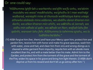 Or  one could say:  "Allâhumma Ighfir lah u warhamhu wa'afihi wa'fu anhu, wa'akrim nuzulahu wa wassi' madkhalahu, wa'ghsilhu bi l mae wathalgi walbarad, wanaqihi mina al-thunoubi walkhataya kama unaqa athawbo alabiado mina addanas, wa abdilhu daran khairan min darihi, wa ahlan khairan miin ahlihi, wa adkhilhu al Jannah, wa aidhu min adhabi al qabr, wa adhabi an Narr; wafsah lahu fee qabrihi, wanawir lahu fehi. Allâhumma la tahrimna ajrahu, wa la tudhlilna ba'dahu."   ("O Allâh forgive him (her, them) and have your Mercy upon him; protect him and pardon him, receive him with honor and make his grave spacious; wash him with water, snow and hail, and clean him from sins and wrong-doings as is cleaned a white garment from impurity; requite him with an abode more excellent than his, and with a mate better than his mate. Admit him to the Garden, and protect him from the torment of the grave and the torment of the Fire; widen his space in his grave and bring him light therein. O Allâh don't deprive us from his reward and don't let us go astray after him." ) 
