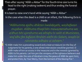 Then after saying "Allâh u Akbar" for the fourth time one turns his head to the right (making tasleem) and thus ending the funeral prayer.  It is best to raise one's hand while saying "Allâh u Akbar"  In the case when the dead is a child or an infant, the following Du'a is made:  "Allâhumma ejalhu dhiktan liwalidayehi, washafeean mujaban. Allâhuma thaqil bihi mawazeenahuma wa a'dhun bihi ujorahuma wa alhiqhu bi salih el Mumineen, waj'alhu fee kafalati Ibrahim aleihi As-Salam, waqihi bi rahmatika adhaba al Jaheem."   "O Allâh make him a preceding reward and a reserve treasure (on the Day of Judgment) for his parents; a one whose intercession would be granted. O Allâh make of him an excess in the measures and in the rewards (granted by Allâh) to his parents. Let him join the company of the righteous believers and make him under the care of Abraham (may the peace of Allâh be upon him), and protect him, by Your Mercy, from the torment of the blazing Fire ".  