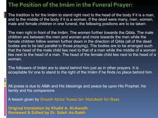 The Position of the Imâm in the Funeral Prayer:  The tradition is for the Imâm to stand right next to the head of the body if it is a man, and to the middle of the body if it is a woman. If the dead were many, men, women, male and female children in one funeral, the following positions are to be taken:  The men right in front of the Imâm. The women further towards the Qibla. The male children are between the men and women and more towards the men while the female children follow women further down in the direction of Qibla (all of the dead bodies are to be laid parallel to those praying). The bodies are to be arranged such that the head of the male child lies next to that of a man while the middle of a woman lies next to the head of a man. The head of the female child lies next to the head of a woman.  The followers of Imâm are to stand behind him just as in other prayers. It is acceptable for one to stand to the right of the Imâm if he finds no place behind him.  All praise is due to Allâh and His blessings and peace be upon His Prophet, his family and his companions  A lesson given by  Shaykh Abdul 'Azeez bin 'Abdullaah bin Baaz  Original translation by Khalid A. Al-Awadh Reviewed & Edited by Dr. Saleh As-Saleh  