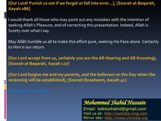 {Our Lord! Punish us not if we forget or fall into error...}, [Soorah al-Baqarah, Aayah 286] I would thank all those who may point out any mistakes with the intention of seeking Allah's Pleasure, and of correcting this presentation. Indeed, Allah is Surety over what I say. May Allâh humble us all to make this effort pure, seeking His Face alone. Certainly to Him is our return. {Our Lord accept from us, certainly you are the All-Hearing and All-Knowing}, [Soorah al-Baqarah, Aayah 127] {Our Lord forgive me and my parents, and the believers on the Day when the reckoning will be established}, [Soorah Ibraaheem, Aayah 41] wa Billaahit-Towfeeq... Mohammed Shahid Hussain Email: talktoshahid@gmail.com Visit us at:  http://cieindia.ning.com Mirror site:  http://www.cieindia.org 