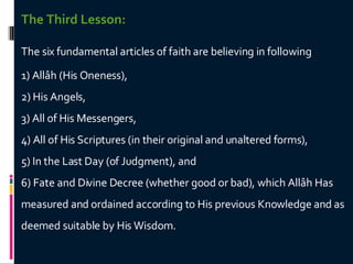The Third Lesson: The six fundamental articles of faith are believing in following 1) Allâh (His Oneness),  2) His Angels,  3) All of His Messengers,  4) All of His Scriptures (in their original and unaltered forms),  5) In the Last Day (of Judgment), and  6) Fate and Divine Decree (whether good or bad), which Allâh Has measured and ordained according to His previous Knowledge and as deemed suitable by His Wisdom.  