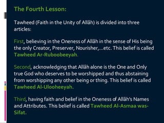 The Fourth Lesson: Tawheed (Faith in the Unity of Allâh) is divided into three articles:  First , believing in the Oneness of Allâh in the sense of His being the only Creator, Preserver, Nourisher,...etc. This belief is called  Tawheed Ar-Ruboobeeyah .  Second , acknowledging that Allâh alone is the One and Only true God who deserves to be worshipped and thus abstaining from worshipping any other being or thing. This belief is called  Tawheed Al-Ulooheeyah.  Third , having faith and belief in the Oneness of Allâh's Names and Attributes. This belief is called  Tawheed Al-Asmaa was-Sifat.   