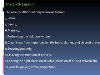 The Sixth Lesson: The nine conditions of prayers are as follows:  Islâm,  Sanity,  Maturity,  Performing the ablution (wudu),  Cleanliness from impurities (on the body, clothes, and place of prayer)  Dressing properly,  Having the intention of prayers,  Facing the right direction of Qibla (direction of Ka'aba at Makkah),  And  he praying at the proper time.  
