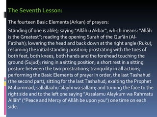 The Seventh Lesson: The fourteen Basic Elements (Arkan) of prayers:  Standing (if one is able); saying "Allâh u Akbar", which means: "Allâh is the Greatest"; reading the opening Surah of the Qur'ân (Al-Fatihah); lowering the head and back down at the right angle (Ruku); resuming the initial standing position; prostrating with the toes of both feet, both knees, both hands and the forehead touching the ground (Sujud); rising in a sitting position; a short rest in a sitting posture between the two prostrations; tranquility in all actions; performing the Basic Elements of prayer in order, the last Tashahud (the second part); sitting for the last Tashahud; exalting the Prophet Muhammad, sallallaahu 'alayhi wa sallam; and turning the face to the right side and to the left one saying "Assalamu Alaykum wa Rahmatu Allâh" ("Peace and Mercy of Allâh be upon you") one time on each side.  