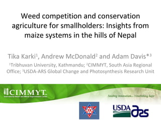 Weed competition and conservation
agriculture for smallholders: Insights from
maize systems in the hills of Nepal
Tika Karki1
, Andrew McDonald2
and Adam Davis*3
1
Tribhuvan University, Kathmandu; 2
CIMMYT, South Asia Regional
Office; 3
USDA-ARS Global Change and Photosynthesis Research Unit
 