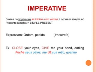 IMPERATIVE 
Frases no Imperativo se iniciam com verbos e ocorrem sempre no 
Presente Simples > SIMPLE PRESENT 
Expressam: Ordem, pedido (1a estrofe) 
Ex. CLOSE your eyes, GIVE me your hand, darling 
Feche seus olhos, me dê sua mão, querido 
 