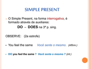 SIMPLE PRESENT 
 O Simple Present, na forma interrogativa, é 
formado através de auxiliares: 
DO – DOES na 3ª p. sing. 
OBSERVE: (2a estrofe) 
 You feel the same Você sente o mesmo. (Affirm.) 
 DO you feel the same ? Você sente o mesmo ? (int.) 
 
