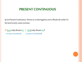 PRESENT CONTINUOUS 
Já no Present Continuous forma-se a interrogativa com a flexão do verbo To 
be (am/is/are), como na frase: 
 I am only dreaming / Am I only dreaming ? 
Eu estou só sonhando. Eu estou só sonhando? 
 