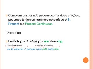  Como em um período podem ocorrer duas orações, 
podemos ter juntos num mesmo período o S. 
Present e o Present Continuous. 
(2ª estrofe) 
 I watch you / when you are sleeping. 
Simple Present Present Continuous 
Eu te observo / quando você está dormindo. 
 