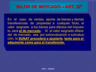 UPCV - PIADAP
VALOR DE MERCADO – ART. 32°
En el caso de ventas, aporte de bienes y demás
transferencias de propiedad a cualquier título, el
valor asignado a los bienes para efectos del Impues-
to, será el de mercado. Si el valor asignado difiere
del de mercado, sea por sobrevaluación o subvalua-
ción, la SUNAT procederá a ajustarlo, tanto para el
adquirente como para el transferente.
 