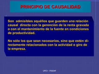 UPCV - PIADAP
PRINCIPIO DE CAUSALIDAD
Son admisibles aquéllos que guarden una relación
causal directa con la gerención de la renta gravada
o con el mantenimiento de la fuente en condiciones
de productividad.
No sólo los que sean necesarios, sino que estén di-
rectamente relacionados con la actividad o giro de
la empresa.
 
