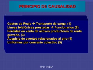 UPCV - PIADAP
PRINCIPIO DE CAUSALIDAD
Gastos de Peaje  Transporte de carga. (1)
Líneas telefónicas prestadas  Funcionarios (2)
Pérdidas en venta de activos productores de renta
gravada. (3)
Auspicio de eventos relacionados al giro (4)
Uniformes por convenio colectivo (5)
 