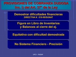 UPCV - PIADAP
PROVISIONES DE COBRANZA DUDOSA
Inc. i) del Art. 37° de la Ley
Demostrar dificultades financieras
DIRECTIVA N 010-99/SUNAT
Figure en Libro de Inventarios
y Balances al cierre del ej.
Equitativa con dificultad demostrada
No Sistema Financiero - Precisión
 