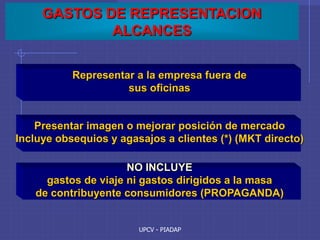 UPCV - PIADAP
GASTOS DE REPRESENTACION
ALCANCES
Representar a la empresa fuera de
sus oficinas
Presentar imagen o mejorar posición de mercado
Incluye obsequios y agasajos a clientes (*) (MKT directo)
NO INCLUYE
gastos de viaje ni gastos dirigidos a la masa
de contribuyente consumidores (PROPAGANDA)
 