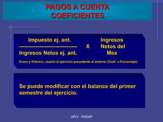 UPCV - PIADAP
PAGOS A CUENTA
COEFICIENTES
Impuesto ej. ant. Ingresos
-------------------------------- X Netos del
Ingresos Netos ej. ant. Mes
Enero y Febrero, usarán el ejercicio precedente al anterior (Coef. o Porcentaje).
Se puede modificar con el balance del primer
semestre del ejercicio.
 
