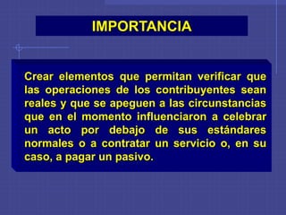 IMPORTANCIA
Crear elementos que permitan verificar que
las operaciones de los contribuyentes sean
reales y que se apeguen a las circunstancias
que en el momento influenciaron a celebrar
un acto por debajo de sus estándares
normales o a contratar un servicio o, en su
caso, a pagar un pasivo.
 