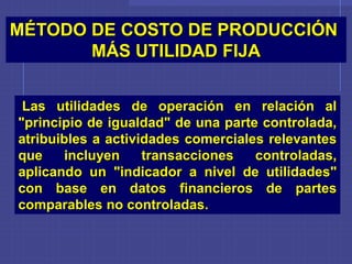 Las utilidades de operación en relación al
"principio de igualdad" de una parte controlada,
atribuibles a actividades comerciales relevantes
que incluyen transacciones controladas,
aplicando un "indicador a nivel de utilidades"
con base en datos financieros de partes
comparables no controladas.
MÉTODO DE COSTO DE PRODUCCIÓN
MÁS UTILIDAD FIJA
 
