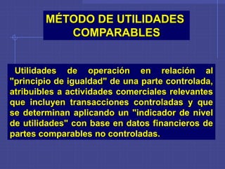 Utilidades de operación en relación al
"principio de igualdad" de una parte controlada,
atribuibles a actividades comerciales relevantes
que incluyen transacciones controladas y que
se determinan aplicando un "indicador de nivel
de utilidades" con base en datos financieros de
partes comparables no controladas.
MÉTODO DE UTILIDADES
COMPARABLES
 