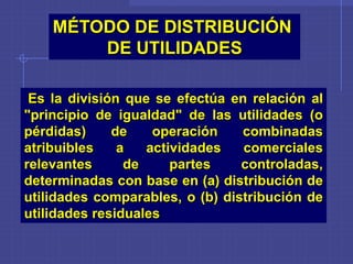 Es la división que se efectúa en relación al
"principio de igualdad" de las utilidades (o
pérdidas) de operación combinadas
atribuibles a actividades comerciales
relevantes de partes controladas,
determinadas con base en (a) distribución de
utilidades comparables, o (b) distribución de
utilidades residuales
MÉTODO DE DISTRIBUCIÓN
DE UTILIDADES
 