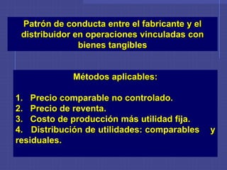 Patrón de conducta entre el fabricante y el
distribuidor en operaciones vinculadas con
bienes tangibles
Métodos aplicables:
1. Precio comparable no controlado.
2. Precio de reventa.
3. Costo de producción más utilidad fija.
4. Distribución de utilidades: comparables y
residuales.
 