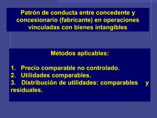 Patrón de conducta entre concedente y
concesionario (fabricante) en operaciones
vinculadas con bienes intangibles
Métodos aplicables:
1. Precio comparable no controlado.
2. Utilidades comparables.
3. Distribución de utilidades: comparables y
residuales.
 