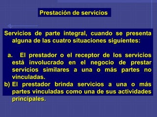 Prestación de servicios
Servicios de parte integral, cuando se presenta
alguna de las cuatro situaciones siguientes:
a. El prestador o el receptor de los servicios
está involucrado en el negocio de prestar
servicios similares a una o más partes no
vinculadas.
b) El prestador brinda servicios a una o más
partes vinculadas como una de sus actividades
principales.
 