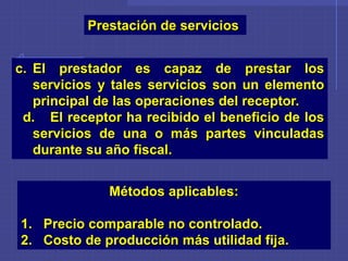Prestación de servicios
c. El prestador es capaz de prestar los
servicios y tales servicios son un elemento
principal de las operaciones del receptor.
d. El receptor ha recibido el beneficio de los
servicios de una o más partes vinculadas
durante su año fiscal.
Métodos aplicables:
1. Precio comparable no controlado.
2. Costo de producción más utilidad fija.
 