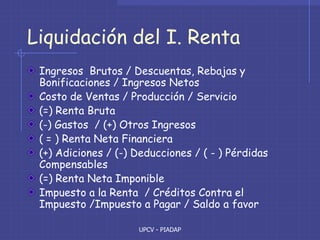 UPCV - PIADAP
Liquidación del I. Renta
Ingresos Brutos / Descuentas, Rebajas y
Bonificaciones / Ingresos Netos
Costo de Ventas / Producción / Servicio
(=) Renta Bruta
(-) Gastos / (+) Otros Ingresos
( = ) Renta Neta Financiera
(+) Adiciones / (-) Deducciones / ( - ) Pérdidas
Compensables
(=) Renta Neta Imponible
Impuesto a la Renta / Créditos Contra el
Impuesto /Impuesto a Pagar / Saldo a favor
 