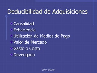 UPCV - PIADAP
Deducibilidad de Adquisiciones
Causalidad
Fehaciencia
Utilización de Medios de Pago
Valor de Mercado
Gasto o Costo
Devengado
 