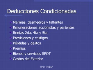 UPCV - PIADAP
Deducciones Condicionadas
Mermas, desmedros y faltantes
Rmuneraciones accionistas y parientes
Rentas 2da, 4ta y 5ta
Provisiones y castigos
Pérdidas y delitos
Premios
Bienes y servicios SPOT
Gastos del Exterior
 