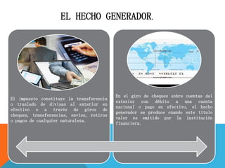 El impuesto constituye la transferencia
o traslado de divisas al exterior en
efectivo o a través de giros de
cheques, transferencias, envíos, retiros
o pagos de cualquier naturaleza.
En el giro de cheques sobre cuentas del
exterior con débito a una cuenta
nacional o pago en efectivo, el hecho
generador se produce cuando este título
valor es emitido por la institución
financiera.
EL HECHO GENERADOR.
 