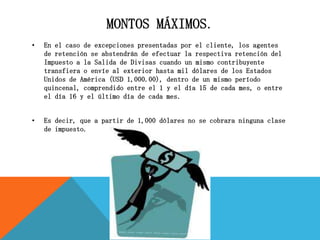 MONTOS MÁXIMOS.
• En el caso de excepciones presentadas por el cliente, los agentes
de retención se abstendrán de efectuar la respectiva retención del
Impuesto a la Salida de Divisas cuando un mismo contribuyente
transfiera o envíe al exterior hasta mil dólares de los Estados
Unidos de América (USD 1,000.00), dentro de un mismo período
quincenal, comprendido entre el 1 y el día 15 de cada mes, o entre
el día 16 y el último día de cada mes.
• Es decir, que a partir de 1,000 dólares no se cobrara ninguna clase
de impuesto.
 